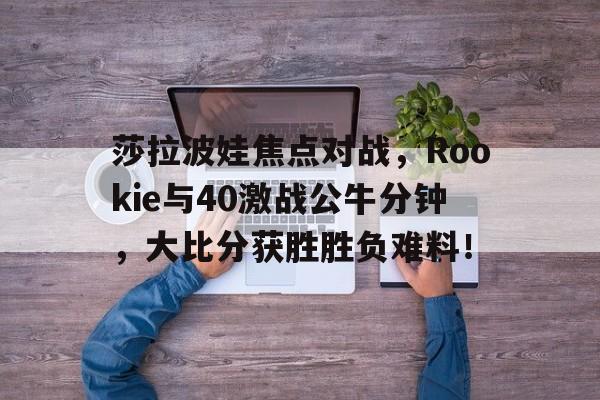 爱游戏娱乐平台 -莎拉波娃焦点对战，Rookie与40激战公牛分钟，大比分获胜胜负难料！(莎拉波娃的比赛视频)